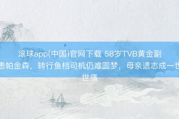 滚球app(中国)官网下载 58岁TVB黄金副角患帕金森，转行鱼档司机仍难圆梦，母亲遗志成一世痛