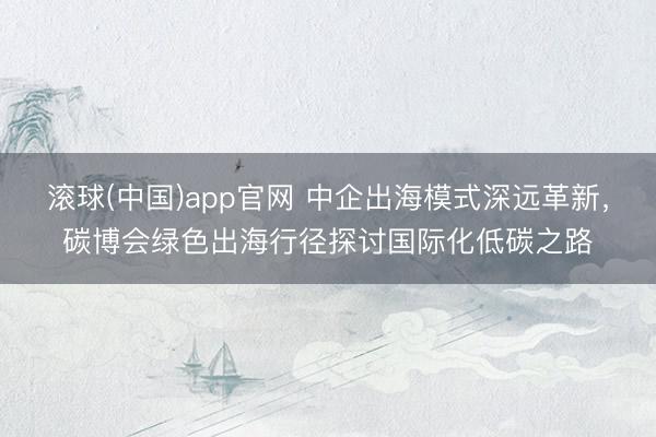 滚球(中国)app官网 中企出海模式深远革新，碳博会绿色出海行径探讨国际化低碳之路