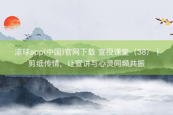 滚球app(中国)官网下载 宣授课堂（38）丨剪纸传情，让宣讲与心灵同频共振