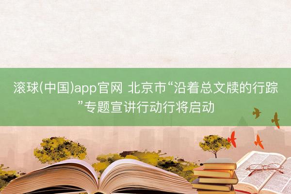 滚球(中国)app官网 北京市“沿着总文牍的行踪”专题宣讲行动行将启动