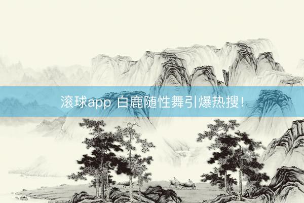 滚球app 白鹿随性舞引爆热搜！
