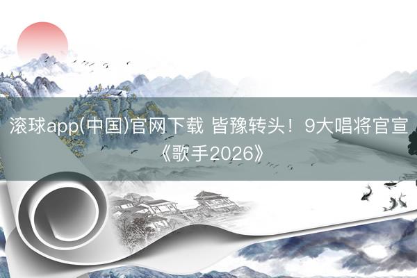 滚球app(中国)官网下载 皆豫转头！9大唱将官宣《歌手2026》