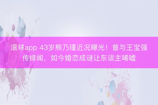 滚球app 43岁熊乃瑾近况曝光!曾与王宝强传绯闻,如今婚恋成谜让东谈主唏嘘