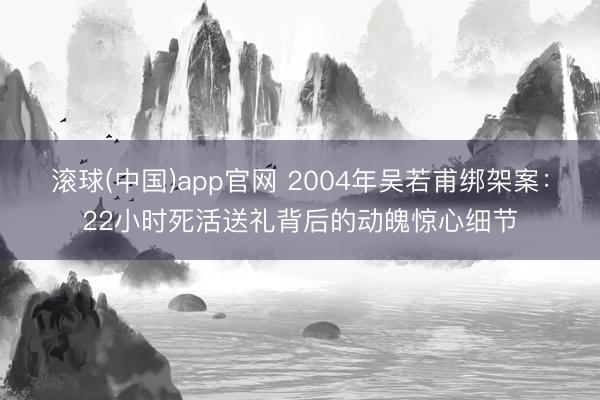 滚球(中国)app官网 2004年吴若甫绑架案:22小时死活送礼背后的动魄惊心细节