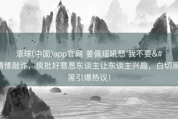滚球(中国)app官网 姜佩瑶吼怒'我不要'撕碎情愫敲诈,疯批好意思东谈主让东谈主兴趣,白切黑引爆热议!