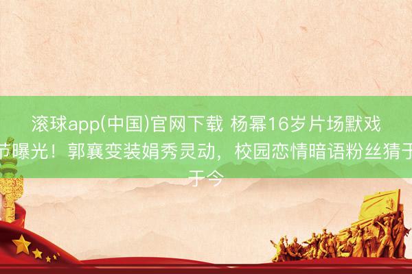 滚球app(中国)官网下载 杨幂16岁片场默戏细节曝光！郭襄变装娟秀灵动，校园恋情暗语粉丝猜于今