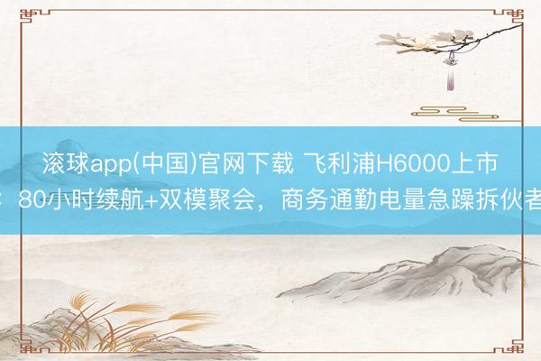 滚球app(中国)官网下载 飞利浦H6000上市:80小时续航+双模聚会,商务通勤电量急躁拆伙者