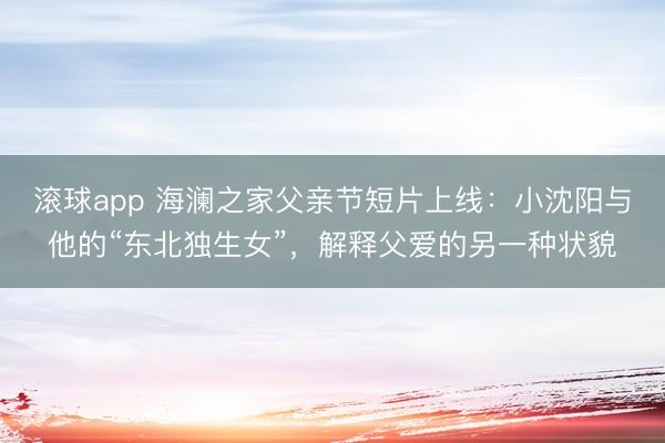 滚球app 海澜之家父亲节短片上线：小沈阳与他的“东北独生女”，解释父爱的另一种状貌