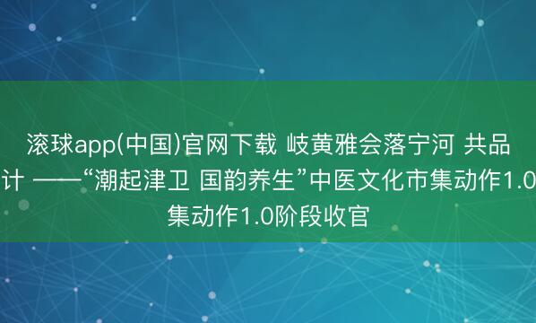 滚球app(中国)官网下载 岐黄雅会落宁河 共品本草享生计 ——“潮起津卫 国韵养生”中医文化市集动作1.0阶段收官