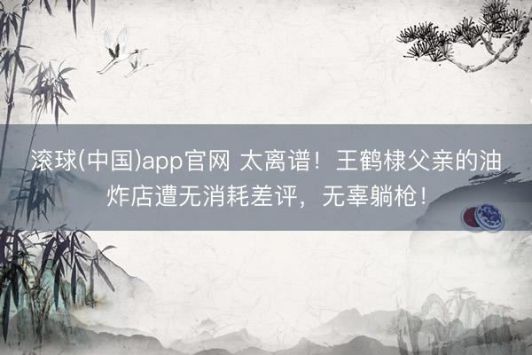 滚球(中国)app官网 太离谱!王鹤棣父亲的油炸店遭无消耗差评,无辜躺枪!
