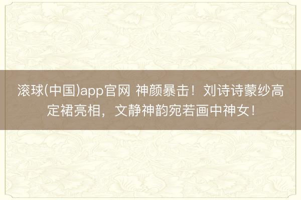 滚球(中国)app官网 神颜暴击！刘诗诗蒙纱高定裙亮相，文静神韵宛若画中神女！