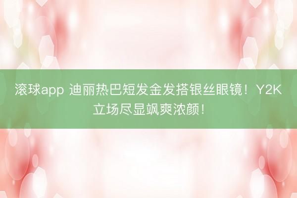 滚球app 迪丽热巴短发金发搭银丝眼镜！Y2K立场尽显飒爽浓颜！