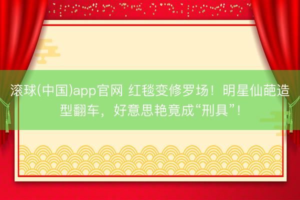 滚球(中国)app官网 红毯变修罗场！明星仙葩造型翻车，好意思艳竟成“刑具”！