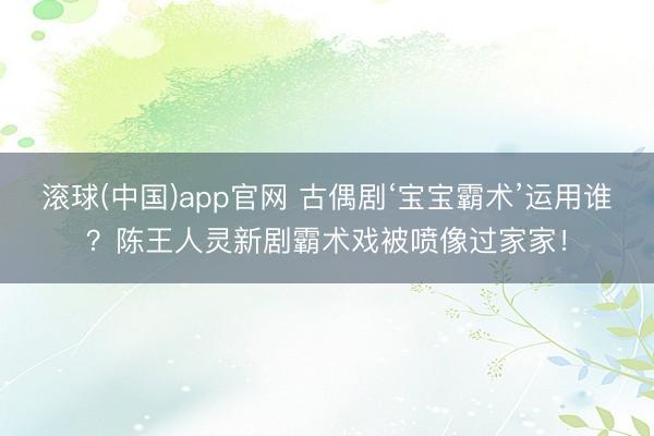 滚球(中国)app官网 古偶剧‘宝宝霸术’运用谁？陈王人灵新剧霸术戏被喷像过家家！