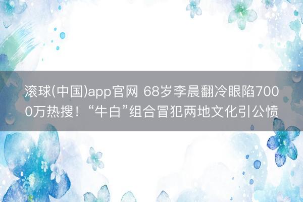 滚球(中国)app官网 68岁李晨翻冷眼陷7000万热搜！“牛白”组合冒犯两地文化引公愤