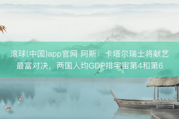 滚球(中国)app官网 阿斯:卡塔尔瑞士将献艺最富对决,两国人均GDP排宇宙第4和第6