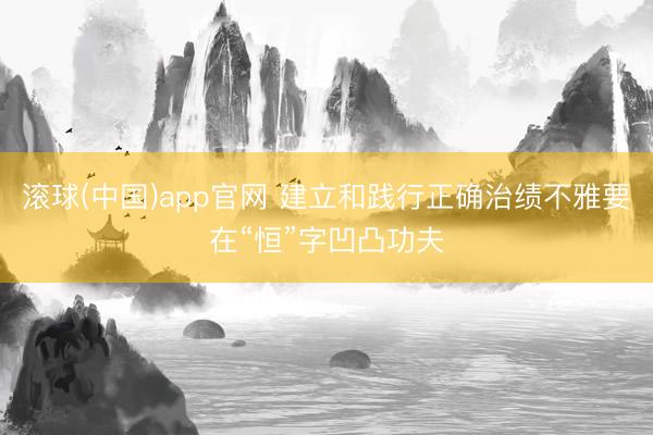 滚球(中国)app官网 建立和践行正确治绩不雅要在“恒”字凹凸功夫