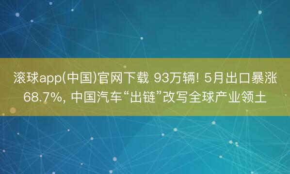 滚球app(中国)官网下载 93万辆! 5月出口暴涨68.7%， 中国汽车“出链”改写全球产业领土
