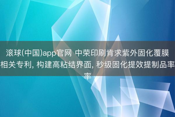 滚球(中国)app官网 中荣印刷肯求紫外固化覆膜相关专利， 构建高粘结界面， 秒级固化提效提制品率