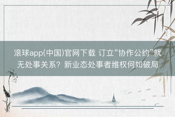 滚球app(中国)官网下载 订立“协作公约”就无处事关系?新业态处事者维权何如破局