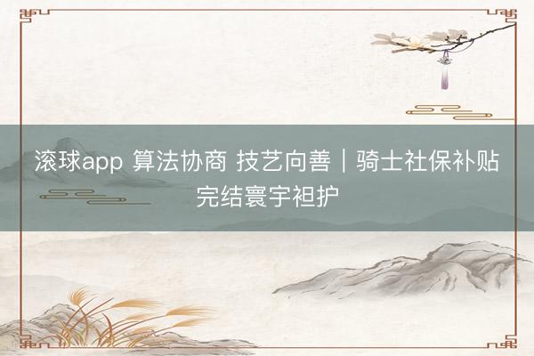 滚球app 算法协商 技艺向善｜骑士社保补贴完结寰宇袒护