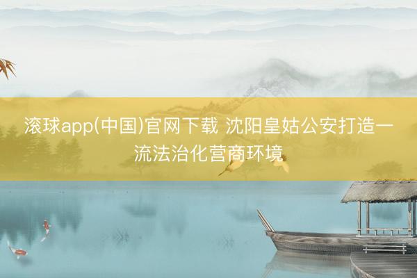 滚球app(中国)官网下载 沈阳皇姑公安打造一流法治化营商环境