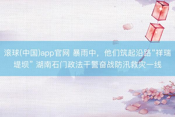 滚球(中国)app官网 暴雨中，他们筑起沿路“祥瑞堤坝” 湖南石门政法干警奋战防汛救灾一线