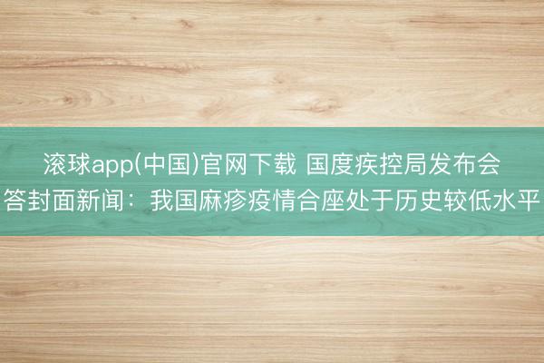 滚球app(中国)官网下载 国度疾控局发布会答封面新闻：我国麻疹疫情合座处于历史较低水平