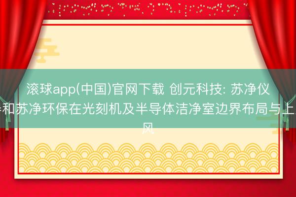 滚球app(中国)官网下载 创元科技: 苏净仪器和苏净环保在光刻机及半导体洁净室边界布局与上风