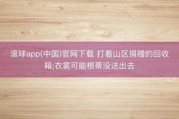 滚球app(中国)官网下载 打着山区捐赠的回收箱;衣裳可能根蒂没送出去