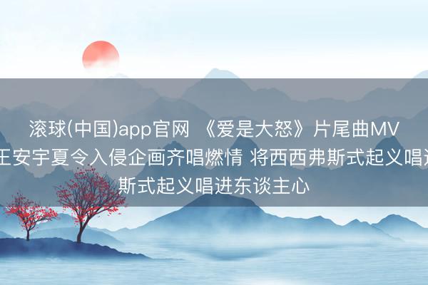 滚球(中国)app官网 《爱是大怒》片尾曲MV认真上线 王安宇夏令入侵企画齐唱燃情 将西西弗斯式起义唱进东谈主心