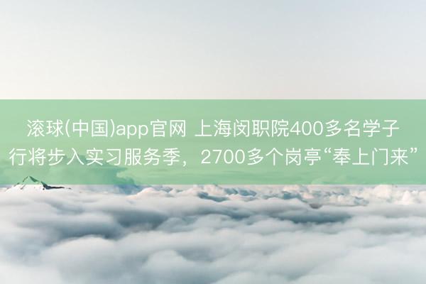 滚球(中国)app官网 上海闵职院400多名学子行将步入实习服务季，2700多个岗亭“奉上门来”