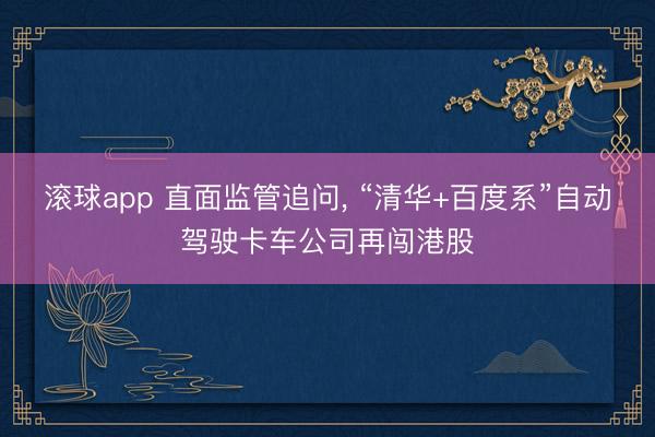 滚球app 直面监管追问, “清华+百度系”自动驾驶卡车公司再闯港股