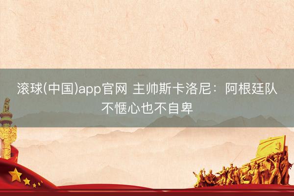 滚球(中国)app官网 主帅斯卡洛尼:阿根廷队不惬心也不自卑