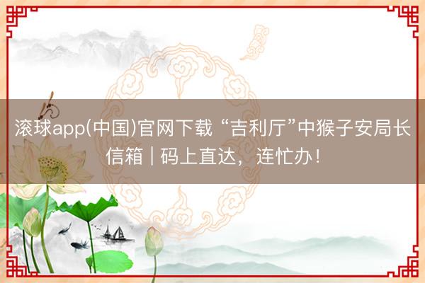 滚球app(中国)官网下载 “吉利厅”中猴子安局长信箱 | 码上直达,连忙办!