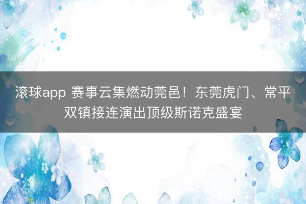 滚球app 赛事云集燃动莞邑!东莞虎门、常平双镇接连演出顶级斯诺克盛宴