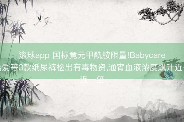 滚球app 国标竟无甲酰胺限量!Babycare、酷爱等3款纸尿裤检出有毒物资，通宵血液浓度飙升近一倍