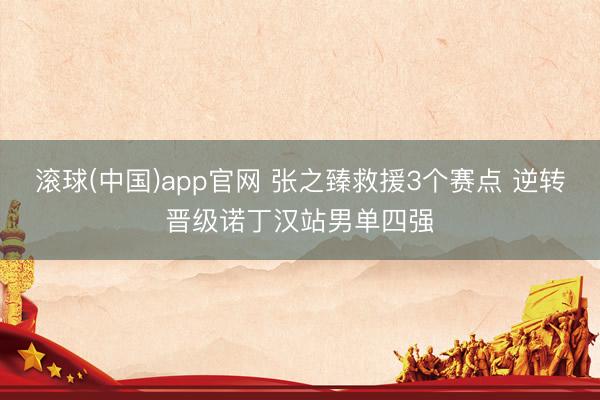 滚球(中国)app官网 张之臻救援3个赛点 逆转晋级诺丁汉站男单四强