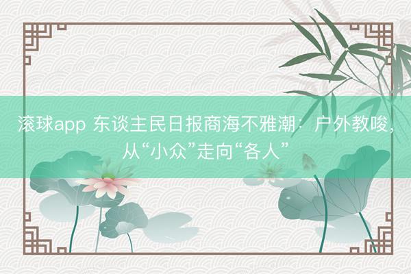 滚球app 东谈主民日报商海不雅潮：户外教唆，从“小众”走向“各人”