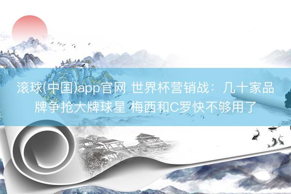 滚球(中国)app官网 世界杯营销战：几十家品牌争抢大牌球星 梅西和C罗快不够用了