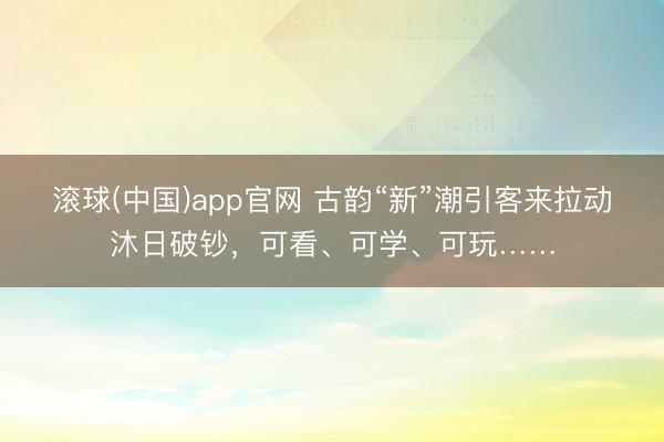 滚球(中国)app官网 古韵“新”潮引客来拉动沐日破钞,可看、可学、可玩……