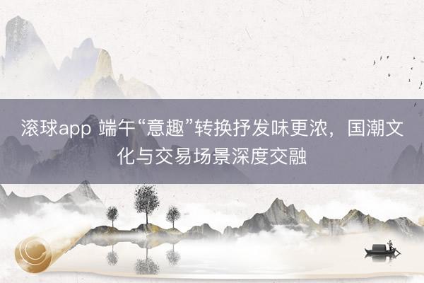 滚球app 端午“意趣”转换抒发味更浓,国潮文化与交易场景深度交融